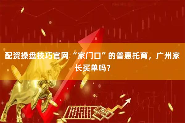 配资操盘技巧官网 “家门口”的普惠托育，广州家长买单吗？
