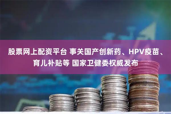股票网上配资平台 事关国产创新药、HPV疫苗、育儿补贴等 国家卫健委权威发布