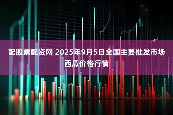 配股票配资网 2025年9月5日全国主要批发市场西瓜价格行情