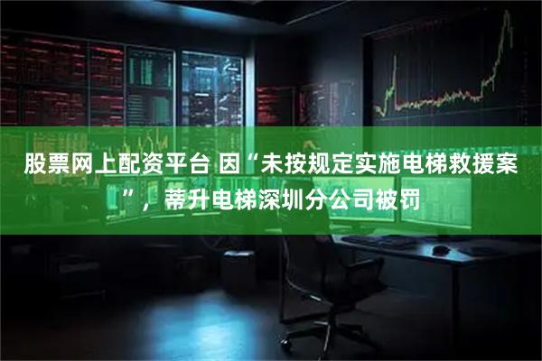 股票网上配资平台 因“未按规定实施电梯救援案”，蒂升电梯深圳分公司被罚