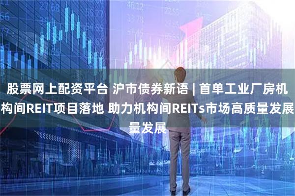 股票网上配资平台 沪市债券新语 | 首单工业厂房机构间REIT项目落地 助力机构间REITs市场高质量发展