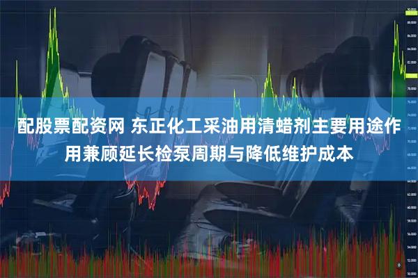 配股票配资网 东正化工采油用清蜡剂主要用途作用兼顾延长检泵周期与降低维护成本