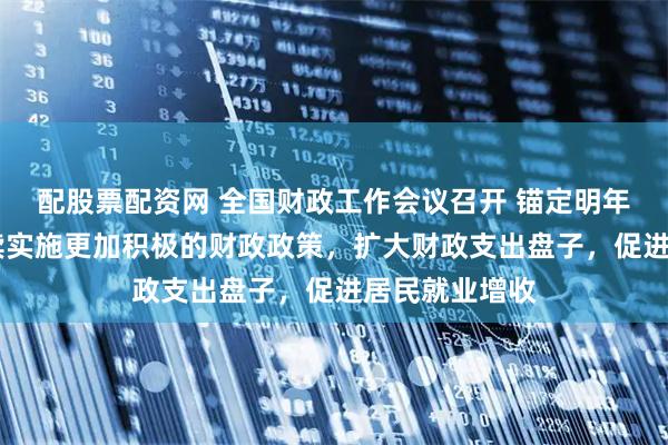 配股票配资网 全国财政工作会议召开 锚定明年六大任务 继续实施更加积极的财政政策，扩大财政支出盘子，促进居民就业增收