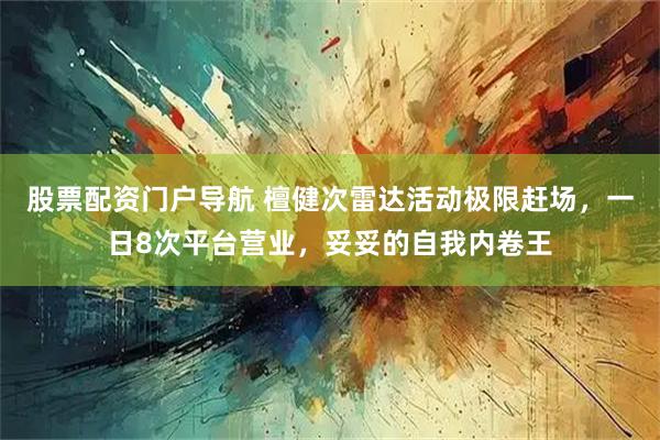 股票配资门户导航 檀健次雷达活动极限赶场，一日8次平台营业，妥妥的自我内卷王