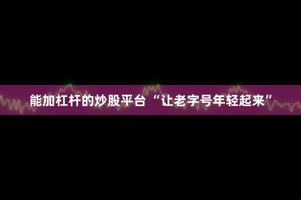 能加杠杆的炒股平台 “让老字号年轻起来”