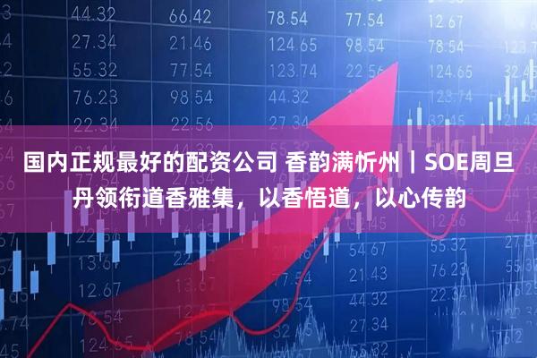 国内正规最好的配资公司 香韵满忻州｜SOE周旦丹领衔道香雅集，以香悟道，以心传韵