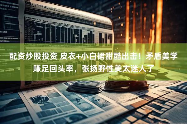 配资炒股投资 皮衣+小白裙甜酷出击！矛盾美学赚足回头率，张扬野性美太迷人了