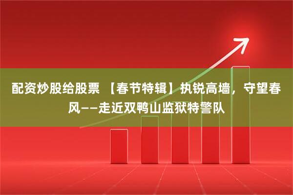 配资炒股给股票 【春节特辑】执锐高墙，守望春风——走近双鸭山监狱特警队