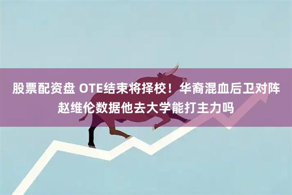 股票配资盘 OTE结束将择校！华裔混血后卫对阵赵维伦数据他去大学能打主力吗