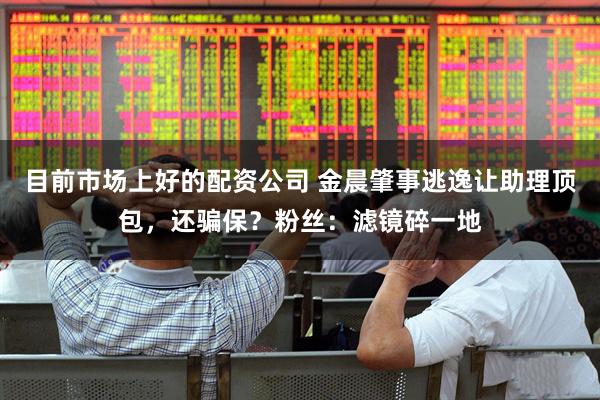 目前市场上好的配资公司 金晨肇事逃逸让助理顶包，还骗保？粉丝：滤镜碎一地