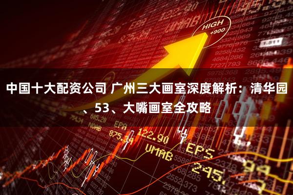 中国十大配资公司 广州三大画室深度解析：清华园、53、大嘴画室全攻略