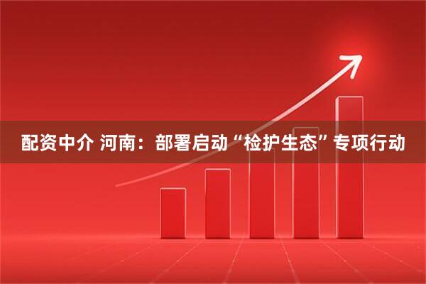 配资中介 河南：部署启动“检护生态”专项行动
