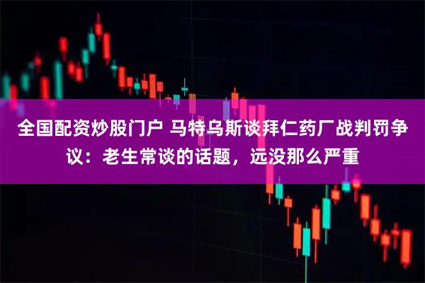全国配资炒股门户 马特乌斯谈拜仁药厂战判罚争议：老生常谈的话题，远没那么严重