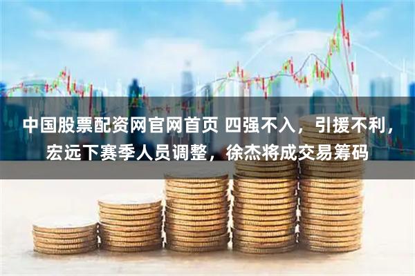 中国股票配资网官网首页 四强不入，引援不利，宏远下赛季人员调整，徐杰将成交易筹码